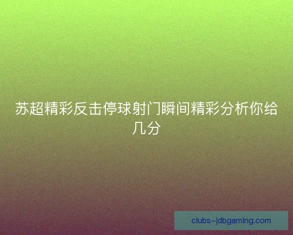 苏超精彩反击停球射门瞬间精彩分析你给几分