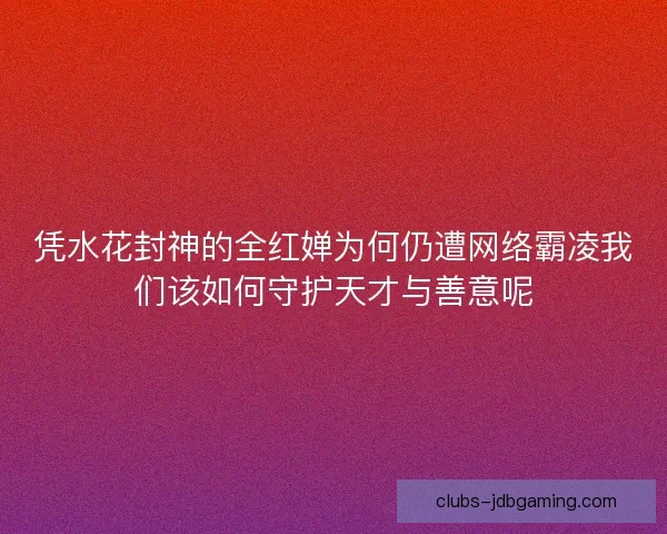 凭水花封神的全红婵为何仍遭网络霸凌我们该如何守护天才与善意呢