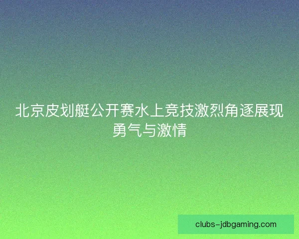 北京皮划艇公开赛水上竞技激烈角逐展现勇气与激情